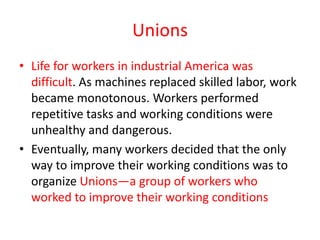 Unions
• Life for workers in industrial America was
  difficult. As machines replaced skilled labor, work
  became monotonous. Workers performed
  repetitive tasks and working conditions were
  unhealthy and dangerous.
• Eventually, many workers decided that the only
  way to improve their working conditions was to
  organize Unions—a group of workers who
  worked to improve their working conditions
 