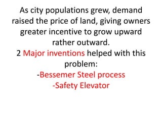 As city populations grew, demand
raised the price of land, giving owners
   greater incentive to grow upward
            rather outward.
 2 Major inventions helped with this
               problem:
       -Bessemer Steel process
            -Safety Elevator
 