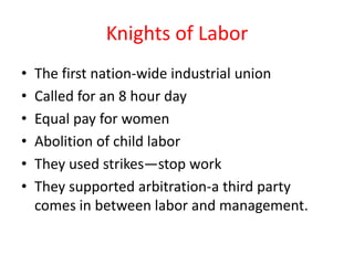 Knights of Labor
•   The first nation-wide industrial union
•   Called for an 8 hour day
•   Equal pay for women
•   Abolition of child labor
•   They used strikes—stop work
•   They supported arbitration-a third party
    comes in between labor and management.
 