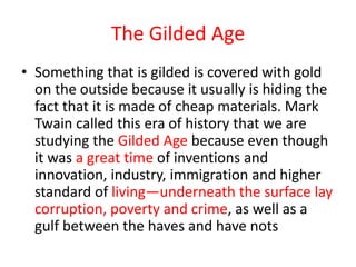 The Gilded Age
• Something that is gilded is covered with gold
  on the outside because it usually is hiding the
  fact that it is made of cheap materials. Mark
  Twain called this era of history that we are
  studying the Gilded Age because even though
  it was a great time of inventions and
  innovation, industry, immigration and higher
  standard of living—underneath the surface lay
  corruption, poverty and crime, as well as a
  gulf between the haves and have nots
 