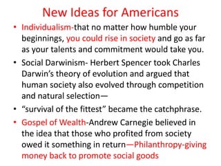 New Ideas for Americans
• Individualism-that no matter how humble your
  beginnings, you could rise in society and go as far
  as your talents and commitment would take you.
• Social Darwinism- Herbert Spencer took Charles
  Darwin’s theory of evolution and argued that
  human society also evolved through competition
  and natural selection—
• “survival of the fittest” became the catchphrase.
• Gospel of Wealth-Andrew Carnegie believed in
  the idea that those who profited from society
  owed it something in return—Philanthropy-giving
  money back to promote social goods
 