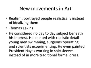 New movements in Art
• Realism: portrayed people realistically instead
  of idealizing them
• Thomas Eakins
• He considered no day to day subject beneath
  his interest. He painted with realistic detail
  young men swimming, surgeons operating
  and scientists experimenting. He even painted
  President Hayes working in shirtsleeves
  instead of in more traditional formal dress.
 