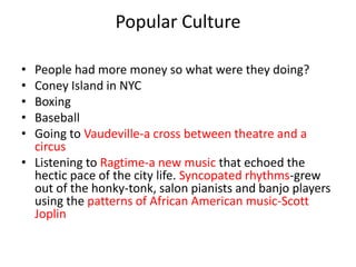Popular Culture

• People had more money so what were they doing?
• Coney Island in NYC
• Boxing
• Baseball
• Going to Vaudeville-a cross between theatre and a
  circus
• Listening to Ragtime-a new music that echoed the
  hectic pace of the city life. Syncopated rhythms-grew
  out of the honky-tonk, salon pianists and banjo players
  using the patterns of African American music-Scott
  Joplin
 