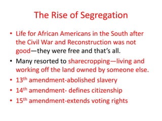 The Rise of Segregation
• Life for African Americans in the South after
  the Civil War and Reconstruction was not
  good—they were free and that’s all.
• Many resorted to sharecropping—living and
  working off the land owned by someone else.
• 13th amendment-abolished slavery
• 14th amendment- defines citizenship
• 15th amendment-extends voting rights
 