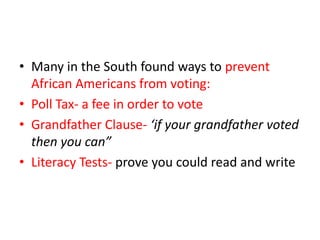 • Many in the South found ways to prevent
  African Americans from voting:
• Poll Tax- a fee in order to vote
• Grandfather Clause- ‘if your grandfather voted
  then you can”
• Literacy Tests- prove you could read and write
 