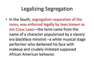 Legalizing Segregation
• In the South, segregation-separation of the
  races, was enforced legally by laws known as
  Jim Crow Laws—the term came from the
  name of a character popularized by a slavery
  era blackface minstrel –a white musical stage
  performer who darkened his face with
  makeup and crudely imitated supposed
  African American behavior.
 
