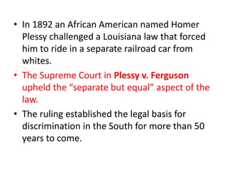 • In 1892 an African American named Homer
  Plessy challenged a Louisiana law that forced
  him to ride in a separate railroad car from
  whites.
• The Supreme Court in Plessy v. Ferguson
  upheld the “separate but equal” aspect of the
  law.
• The ruling established the legal basis for
  discrimination in the South for more than 50
  years to come.
 