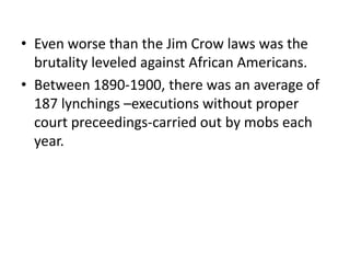 • Even worse than the Jim Crow laws was the
  brutality leveled against African Americans.
• Between 1890-1900, there was an average of
  187 lynchings –executions without proper
  court preceedings-carried out by mobs each
  year.
 