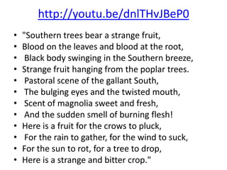 http://youtu.be/dnlTHvJBeP0
•   "Southern trees bear a strange fruit,
•   Blood on the leaves and blood at the root,
•    Black body swinging in the Southern breeze,
•   Strange fruit hanging from the poplar trees.
•    Pastoral scene of the gallant South,
•    The bulging eyes and the twisted mouth,
•    Scent of magnolia sweet and fresh,
•    And the sudden smell of burning flesh!
•   Here is a fruit for the crows to pluck,
•    For the rain to gather, for the wind to suck,
•   For the sun to rot, for a tree to drop,
•   Here is a strange and bitter crop."
 
