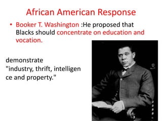 African American Response
 • Booker T. Washington :He proposed that
   Blacks should concentrate on education and
   vocation.

demonstrate
"industry, thrift, intelligen
ce and property."
 