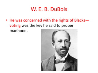 W. E. B. DuBois
• He was concerned with the rights of Blacks—
  voting was the key he said to proper
  manhood.
 