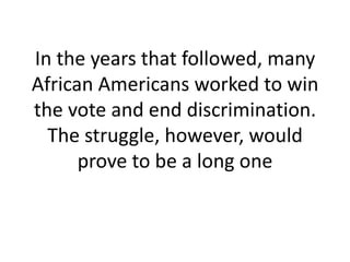 In the years that followed, many
African Americans worked to win
the vote and end discrimination.
  The struggle, however, would
      prove to be a long one
 