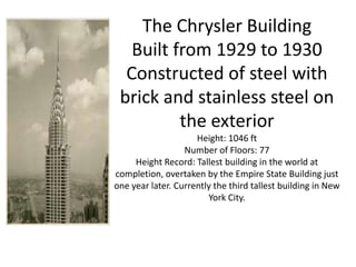 The Chrysler Building
   Built from 1929 to 1930
  Constructed of steel with
 brick and stainless steel on
          the exterior
                     Height: 1046 ft
                  Number of Floors: 77
     Height Record: Tallest building in the world at
completion, overtaken by the Empire State Building just
one year later. Currently the third tallest building in New
                        York City.
 