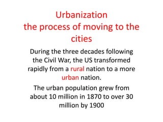 Urbanization
the process of moving to the
           cities
  During the three decades following
   the Civil War, the US transformed
 rapidly from a rural nation to a more
              urban nation.
   The urban population grew from
  about 10 million in 1870 to over 30
             million by 1900
 