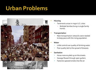 Housing Tenements arose in major U.S. cities Multiple families living in single family homes Transportation New transportation networks were needed to keep pace with the rising population Water Little control over quality of drinking water Poor quality led to the spread of diseases Sanitation Horse manure piled up on the streets Sewage flowed through open gutters Factories spewed smoke into the air 
