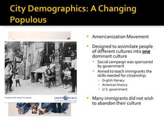 Americanization Movement Designed to assimilate people of different cultures into  one  dominant culture Social campaign was sponsored by government Aimed to teach immigrants the skills needed for citizenship: English literacy American history U.S. government Many immigrants did not wish to abandon their culture 