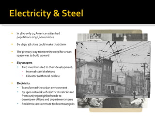 In 1870 only 25 American cities had populations of 50,000 or more By 1890, 58 cities could make that claim The primary way to meet the need for urban space was to build upward Skyscrapers Two inventions led to their development: Internal steel skeletons Elevator (with steel cables) Electricity Transformed the urban environment By 1900 networks of electric streetcars ran from outlying neighborhoods to downtown offices and department stores Residents can commute to downtown jobs 