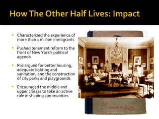 Characterized the experience of more than 1 million immigrants Pushed tenement reform to the front of New York's political agenda Riis argued for better housing, adequate lighting and sanitation, and the construction of city parks and playgrounds Encouraged the middle and upper classes to take an active role in shaping communities 