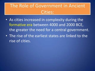 The Role of Government in Ancient
                Cities:
• As cities increased in complexity during the
  formative era between 4000 and 2000 BCE,
  the greater the need for a central government.
• The rise of the earliest states are linked to the
  rise of cities.
 