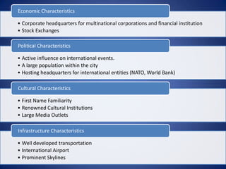 Economic Characteristics

• Corporate headquarters for multinational corporations and financial institution
• Stock Exchanges

Political Characteristics

• Active influence on international events.
• A large population within the city
• Hosting headquarters for international entities (NATO, World Bank)

Cultural Characteristics

• First Name Familiarity
• Renowned Cultural Institutions
• Large Media Outlets

Infrastructure Characteristics

• Well developed transportation
• International Airport
• Prominent Skylines
 