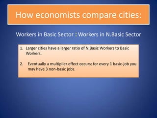 How economists compare cities:
Workers in Basic Sector : Workers in N.Basic Sector

 1. Larger cities have a larger ratio of N.Basic Workers to Basic
    Workers.

 2.   Eventually a multiplier effect occurs: for every 1 basic-job you
      may have 3 non-basic jobs.
 