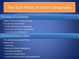 Two Sub-Fields of Urban Geography

The Study of City Systems
 • Where cities are located and why.
 • An external view of how:
   • Cities influenced the landscape.
   • How they connect to one another.
   • How they are distributed.

The Study of Internal Cities
 • The internal structure of cities.
 • Patterns of:
   • Land Use
   • Racial and Ethnic Segregation
   • Architectural Styles
   • Intracity Transportation
   • Cycles of Construction and Development
 