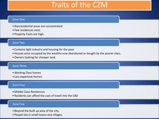 Traits of the CZM
Zone One

• Nonresidential areas are concentrated.
• Few residences exist.
• Property Costs are high.

Zone Two

• Contains light industry and housing for the poor
• Houses once occupied by the wealthy now abandoned or bought by the poorer class.
• Owners looking for cheaper land.

Zone Three

• Working Class homes
• Less expensive homes.

Zone Four

• Middle Class Residences
• Residents can afford the cost of travel into the CBD

Zone Five

• Beyond the built up area of the city.
• People live in small towns and villages.
 