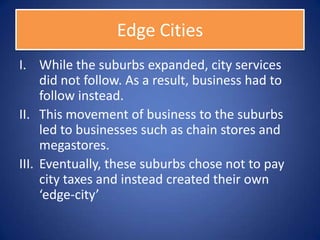 Edge Cities
I. While the suburbs expanded, city services
     did not follow. As a result, business had to
     follow instead.
II. This movement of business to the suburbs
     led to businesses such as chain stores and
     megastores.
III. Eventually, these suburbs chose not to pay
     city taxes and instead created their own
     ‘edge-city’
 
