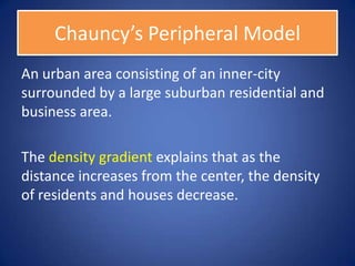 Chauncy’s Peripheral Model
An urban area consisting of an inner-city
surrounded by a large suburban residential and
business area.

The density gradient explains that as the
distance increases from the center, the density
of residents and houses decrease.
 