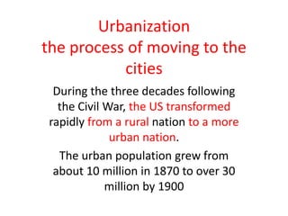 Urbanization
the process of moving to the
cities
During the three decades following
the Civil War, the US transformed
rapidly from a rural nation to a more
urban nation.
The urban population grew from
about 10 million in 1870 to over 30
million by 1900
 