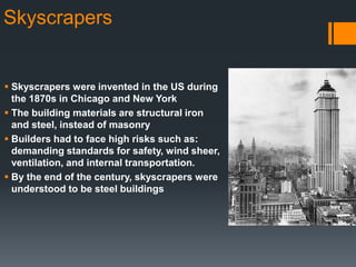 Skyscrapers

 Skyscrapers were invented in the US during
the 1870s in Chicago and New York
 The building materials are structural iron
and steel, instead of masonry
 Builders had to face high risks such as:
demanding standards for safety, wind sheer,
ventilation, and internal transportation.
 By the end of the century, skyscrapers were
understood to be steel buildings

 
