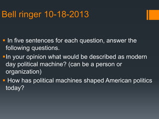Bell ringer 10-18-2013
 In five sentences for each question, answer the
following questions.
In your opinion what would be described as modern
day political machine? (can be a person or
organization)
 How has political machines shaped American politics
today?

 