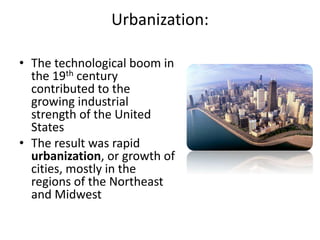 Urbanization:
• The technological boom in
the 19th century
contributed to the
growing industrial
strength of the United
States
• The result was rapid
urbanization, or growth of
cities, mostly in the
regions of the Northeast
and Midwest
 