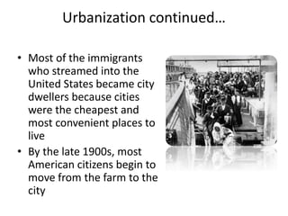 Urbanization continued…
• Most of the immigrants
who streamed into the
United States became city
dwellers because cities
were the cheapest and
most convenient places to
live
• By the late 1900s, most
American citizens begin to
move from the farm to the
city
 