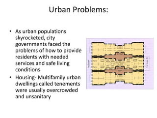 Urban Problems:
• As urban populations
skyrocketed, city
governments faced the
problems of how to provide
residents with needed
services and safe living
conditions
• Housing- Multifamily urban
dwellings called tenements
were usually overcrowded
and unsanitary
 