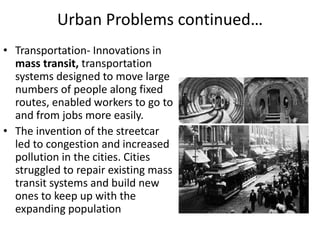 Urban Problems continued…
• Transportation- Innovations in
mass transit, transportation
systems designed to move large
numbers of people along fixed
routes, enabled workers to go to
and from jobs more easily.
• The invention of the streetcar
led to congestion and increased
pollution in the cities. Cities
struggled to repair existing mass
transit systems and build new
ones to keep up with the
expanding population
 