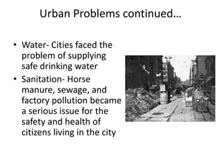 Urban Problems continued…
• Water- Cities faced the
problem of supplying
safe drinking water
• Sanitation- Horse
manure, sewage, and
factory pollution became
a serious issue for the
safety and health of
citizens living in the city
 