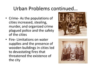 Urban Problems continued…
• Crime- As the populations of
cities increased, stealing,
murder, and organized crime
plagued police and the safety
of the cities
• Fire- Limitations on water
supplies and the presence of
wooden buildings in cities led
to devastating fires that
threatened the existence of
the city
 