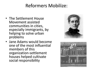 Reformers Mobilize:
• The Settlement House
Movement assisted
communities in cities,
especially immigrants, by
helping to solve urban
problems
• Jane Adams would become
one of the most influential
members of this
organization-settlement
houses helped cultivate
social responsibility
 