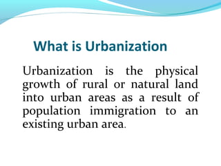 What is Urbanization
Urbanization is the physical
growth of rural or natural land
into urban areas as a result of
population immigration to an
existing urban area.
 