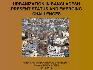 URBANIZATION IN BANGLADESH
PRESENT STATUS AND EMERGING
CHALLENGES
AMERICAN INTERNATIONAL UNIVERSITY,
DHAKA, BANGLADESH
2015-2016
 