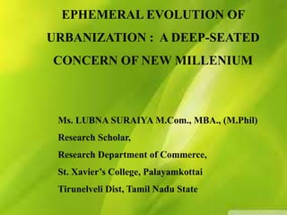 EPHEMERAL EVOLUTION OF
URBANIZATION : A DEEP-SEATED
CONCERN OF NEW MILLENIUM
Ms. LUBNA SURAIYA M.Com., MBA., (M.Phil)
Research Scholar,
Research Department of Commerce,
St. Xavier’s College, Palayamkottai
Tirunelveli Dist, Tamil Nadu State
 
