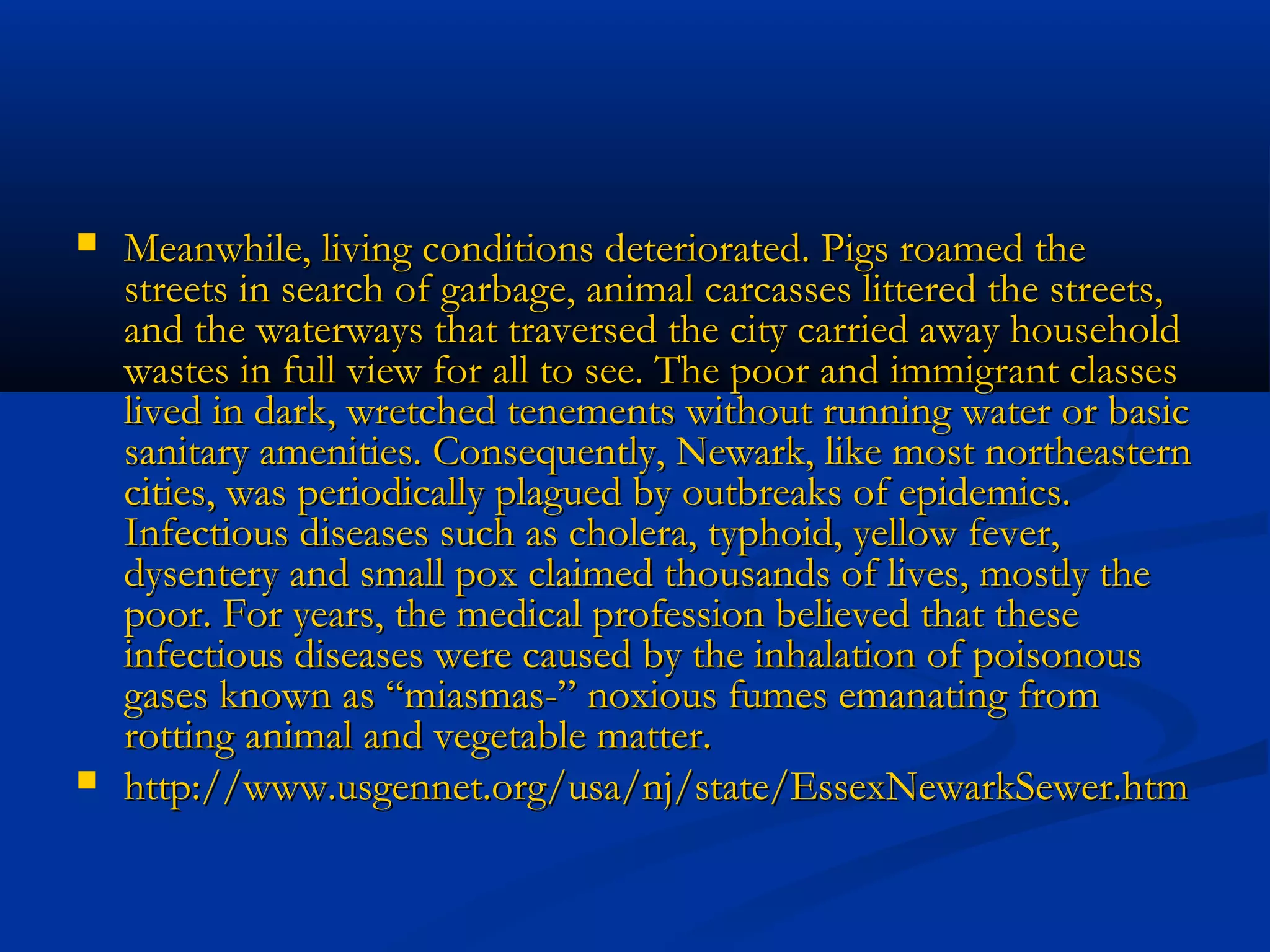  Meanwhile, living conditions deteriorated. Pigs roamed theMeanwhile, living conditions deteriorated. Pigs roamed the
streets in search of garbage, animal carcasses littered the streets,streets in search of garbage, animal carcasses littered the streets,
and the waterways that traversed the city carried away householdand the waterways that traversed the city carried away household
wastes in full view for all to see. The poor and immigrant classeswastes in full view for all to see. The poor and immigrant classes
lived in dark, wretched tenements without running water or basiclived in dark, wretched tenements without running water or basic
sanitary amenities. Consequently, Newark, like most northeasternsanitary amenities. Consequently, Newark, like most northeastern
cities, was periodically plagued by outbreaks of epidemics.cities, was periodically plagued by outbreaks of epidemics.
Infectious diseases such as cholera, typhoid, yellow fever,Infectious diseases such as cholera, typhoid, yellow fever,
dysentery and small pox claimed thousands of lives, mostly thedysentery and small pox claimed thousands of lives, mostly the
poor. For years, the medical profession believed that thesepoor. For years, the medical profession believed that these
infectious diseases were caused by the inhalation of poisonousinfectious diseases were caused by the inhalation of poisonous
gases known as “miasmas-” noxious fumes emanating fromgases known as “miasmas-” noxious fumes emanating from
rotting animal and vegetable matter.rotting animal and vegetable matter.
 http://www.usgennet.org/usa/nj/state/EssexNewarkSewer.htmhttp://www.usgennet.org/usa/nj/state/EssexNewarkSewer.htm
 