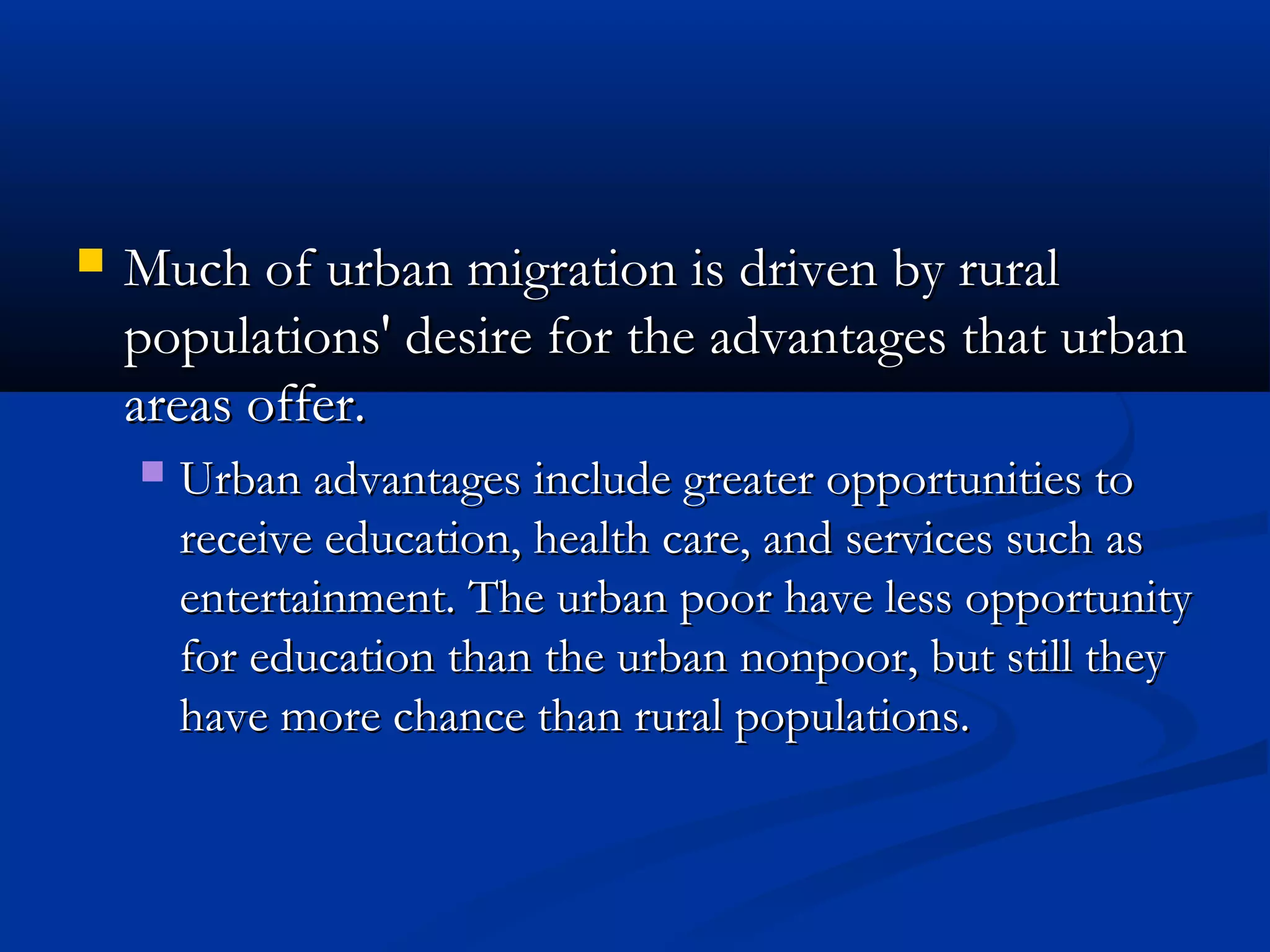  Much of urban migration is driven by ruralMuch of urban migration is driven by rural
populations' desire for the advantages that urbanpopulations' desire for the advantages that urban
areas offer.areas offer.
 Urban advantages include greater opportunities toUrban advantages include greater opportunities to
receive education, health care, and services such asreceive education, health care, and services such as
entertainment. The urban poor have less opportunityentertainment. The urban poor have less opportunity
for education than the urban nonpoor, but still theyfor education than the urban nonpoor, but still they
have more chance than rural populations.have more chance than rural populations.
 