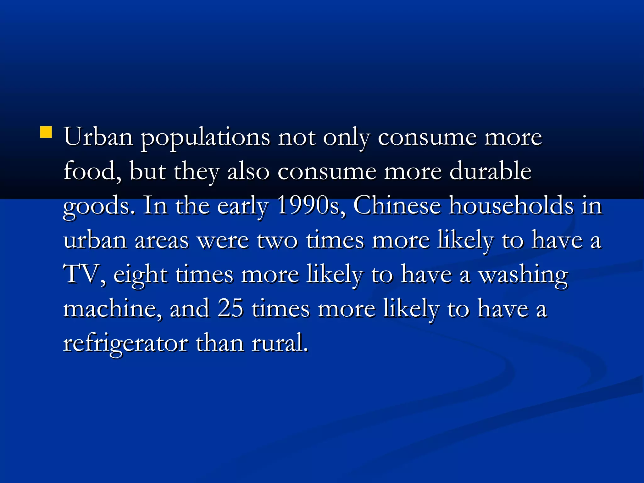  Urban populations not only consume moreUrban populations not only consume more
food, but they also consume more durablefood, but they also consume more durable
goods. In the early 1990s, Chinese households ingoods. In the early 1990s, Chinese households in
urban areas were two times more likely to have aurban areas were two times more likely to have a
TV, eight times more likely to have a washingTV, eight times more likely to have a washing
machine, and 25 times more likely to have amachine, and 25 times more likely to have a
refrigerator than rural.refrigerator than rural.
 