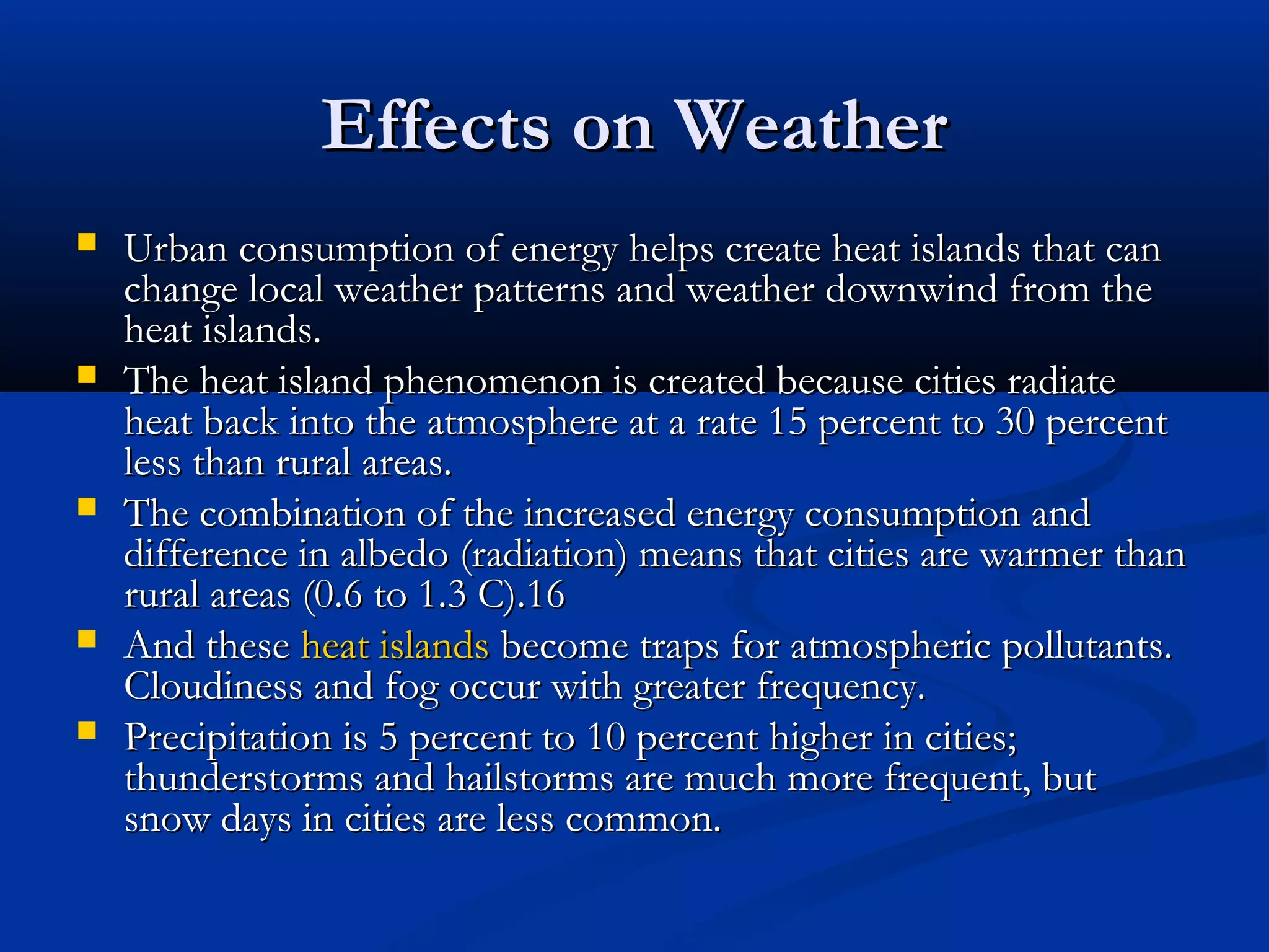 Effects on WeatherEffects on Weather
 Urban consumption of energy helps create heat islands that canUrban consumption of energy helps create heat islands that can
change local weather patterns and weather downwind from thechange local weather patterns and weather downwind from the
heat islands.heat islands.
 The heat island phenomenon is created because cities radiateThe heat island phenomenon is created because cities radiate
heat back into the atmosphere at a rate 15 percent to 30 percentheat back into the atmosphere at a rate 15 percent to 30 percent
less than rural areas.less than rural areas.
 The combination of the increased energy consumption andThe combination of the increased energy consumption and
difference in albedo (radiation) means that cities are warmer thandifference in albedo (radiation) means that cities are warmer than
rural areas (0.6 to 1.3 C).16rural areas (0.6 to 1.3 C).16
 And theseAnd these heat islandsheat islands become traps for atmospheric pollutants.become traps for atmospheric pollutants.
Cloudiness and fog occur with greater frequency.Cloudiness and fog occur with greater frequency.
 Precipitation is 5 percent to 10 percent higher in cities;Precipitation is 5 percent to 10 percent higher in cities;
thunderstorms and hailstorms are much more frequent, butthunderstorms and hailstorms are much more frequent, but
snow days in cities are less common.snow days in cities are less common.
 