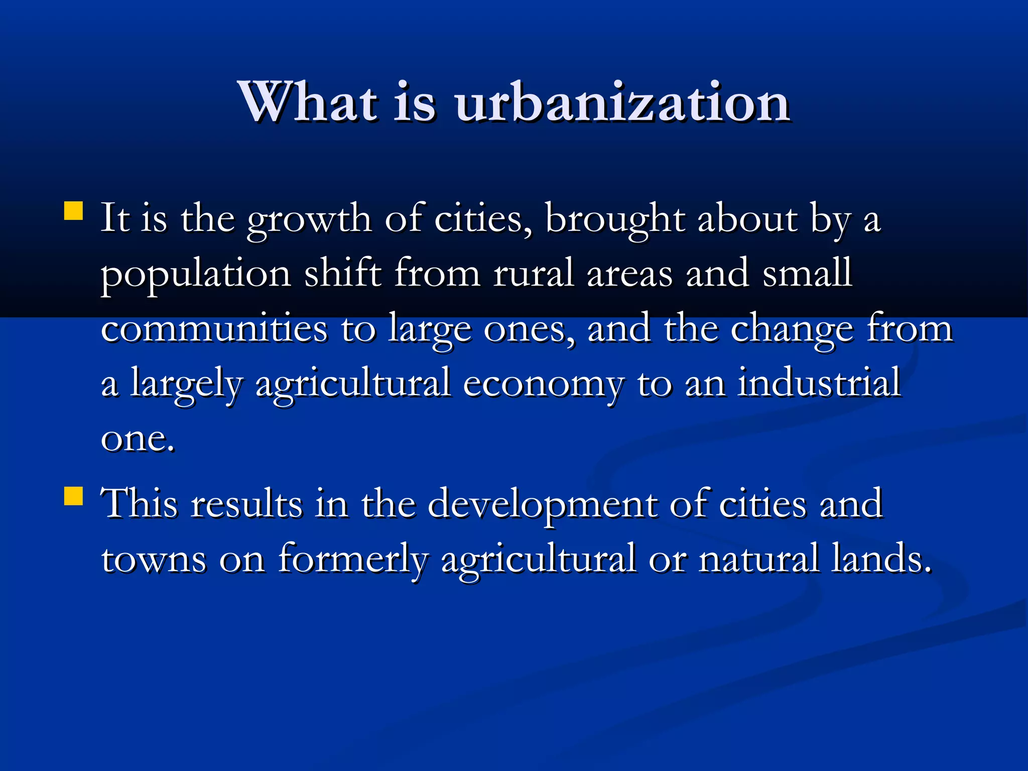 What is urbanizationWhat is urbanization
 It is the growth of cities, brought about by aIt is the growth of cities, brought about by a
population shift from rural areas and smallpopulation shift from rural areas and small
communities to large ones, and the change fromcommunities to large ones, and the change from
a largely agricultural economy to an industriala largely agricultural economy to an industrial
one.one.
 This results in the development of cities andThis results in the development of cities and
towns on formerly agricultural or natural lands.towns on formerly agricultural or natural lands.
 