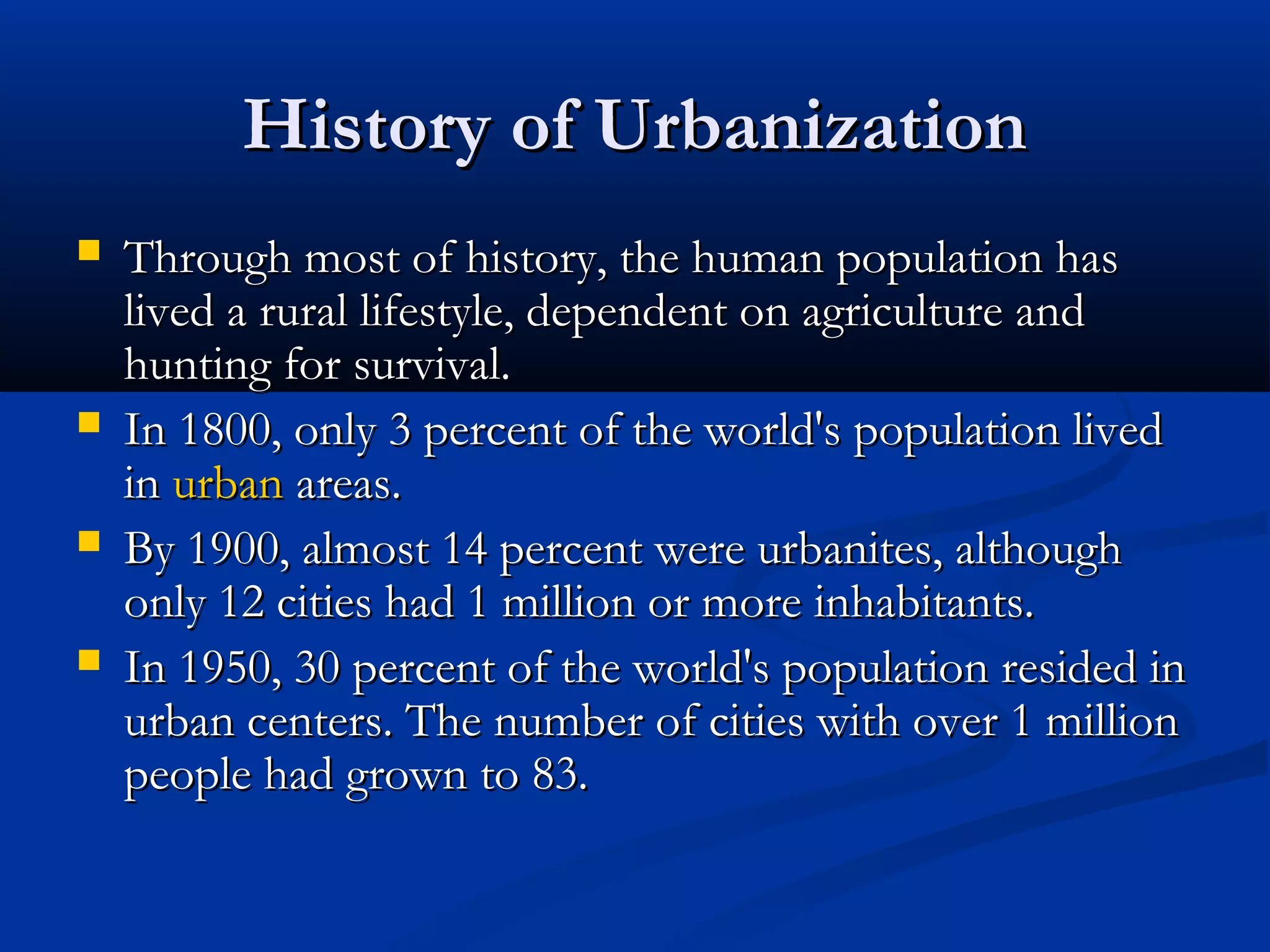 History of UrbanizationHistory of Urbanization
 Through most of history, the human population hasThrough most of history, the human population has
lived a rural lifestyle, dependent on agriculture andlived a rural lifestyle, dependent on agriculture and
hunting for survival.hunting for survival.
 In 1800, only 3 percent of the world's population livedIn 1800, only 3 percent of the world's population lived
inin urbanurban areas.areas.
 By 1900, almost 14 percent were urbanites, althoughBy 1900, almost 14 percent were urbanites, although
only 12 cities had 1 million or more inhabitants.only 12 cities had 1 million or more inhabitants.
 In 1950, 30 percent of the world's population resided inIn 1950, 30 percent of the world's population resided in
urban centers. The number of cities with over 1 millionurban centers. The number of cities with over 1 million
people had grown to 83.people had grown to 83.
 