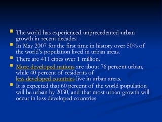  The world has experienced unprecedented urban
growth in recent decades.
 In May 2007 for the first time in history over 50% of
the world's population lived in urban areas.
 There are 411 cities over 1 million.
 More developed nations are about 76 percent urban,
while 40 percent of residents of
less developed countries live in urban areas.
 It is expected that 60 percent of the world population
will be urban by 2030, and that most urban growth will
occur in less developed countries
 