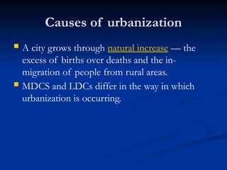 Causes of urbanization
 A city grows through natural increase — the
excess of births over deaths and the in-
migration of people from rural areas.
 MDCS and LDCs differ in the way in which
urbanization is occurring.
 